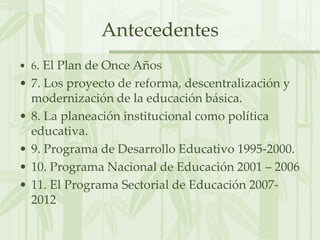 Antecedentes6. El Plan de Once Años7. Los proyecto de reforma, descentralización y modernización de la educación básica.8. La planeación institucional como política educativa.9. Programa de Desarrollo Educativo 1995-2000.10. Programa Nacional de Educación 2001 – 200611. El Programa Sectorial de Educación 2007-2012