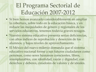 El Programa Sectorial de Educación 2007-2012Si bien hemos avanzado considerablemente en ampliar la cobertura, sobre todo en la educación básica, y en reducir las inequidades de género y regionales de los servicios educativos, tenemos todavía graves rezagos.Nuestro sistema educativo presenta serias deficiencias, con altos índices de reprobación y deserción de los alumnos, y bajos niveles de aprovechamiento.El México del nuevo milenio demanda que el sistema educativo nacional forme a sus futuros ciudadanos como personas, como seres humanos conscientes, libres, irremplazables, con identidad, razón y dignidad, con derechos y deberes, creadores de valores y de ideales.