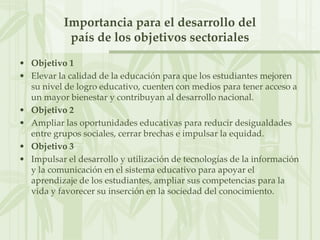 Importancia para el desarrollo delpaís de los objetivos sectorialesObjetivo 1Elevar la calidad de la educación para que los estudiantes mejoren su nivel de logro educativo, cuenten con medios para tener acceso a un mayor bienestar y contribuyan al desarrollo nacional.Objetivo 2Ampliar las oportunidades educativas para reducir desigualdades entre grupos sociales, cerrar brechas e impulsar la equidad.Objetivo 3Impulsar el desarrollo y utilización de tecnologías de la información y la comunicación en el sistema educativo para apoyar el aprendizaje de los estudiantes, ampliar sus competencias para la vida y favorecer su inserción en la sociedad del conocimiento.