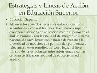Estrategias y Líneas de Acción en Educación SuperiorEducación SuperiorAlcanzar los acuerdos necesarios entre los distintos subsistemas y con instituciones de educación superior que operen servicios de educación media superior en el ámbito nacional, con la finalidad de integrar un sistema nacional de bachillerato en un marco de respeto a la diversidad de modelos, que permita dar pertinencia y relevancia a estos estudios, así como lograr el libre tránsito de los estudiantes entre subsistemas y contar con una certificación nacional de educación media superior.