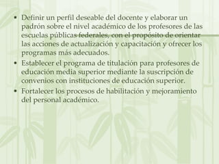 Definir un perfil deseable del docente y elaborar un padrón sobre el nivel académico de los profesores de las escuelas públicas federales, con el propósito de orientar las acciones de actualización y capacitación y ofrecer los programas más adecuados.Establecer el programa de titulación para profesores de educación media superior mediante la suscripción de convenios con instituciones de educación superior.Fortalecer los procesos de habilitación y mejoramiento del personal académico.