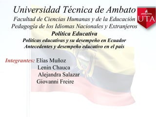 Universidad Técnica de Ambato
Facultad de Ciencias Humanas y de la Educación
Pedagogía de los Idiomas Nacionales y Extranjeros
Política Educativa
Políticas educativas y su desempeño en Ecuador
Antecedentes y desempeño educativo en el país
Integrantes: Elías Muñoz
Lenin Chauca
Alejandra Salazar
Giovanni Freire
 