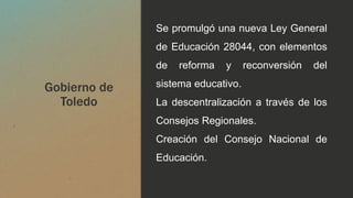 Gobierno de
Toledo
Se promulgó una nueva Ley General
de Educación 28044, con elementos
de reforma y reconversión del
sistema educativo.
La descentralización a través de los
Consejos Regionales.
Creación del Consejo Nacional de
Educación.
 