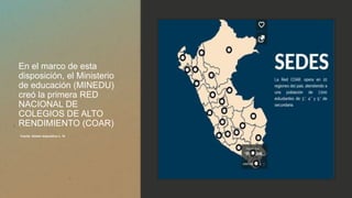 En el marco de esta
disposición, el Ministerio
de educación (MINEDU)
creó la primera RED
NACIONAL DE
COLEGIOS DE ALTO
RENDIMIENTO (COAR)
Fuente: ibídem diapositiva n. 16
 