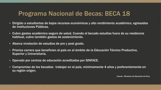 Programa Nacional de Becas: BECA 18
• Dirigido a estudiantes de bajos recursos económicos y alto rendimiento académico, egresados
de instituciones Públicas.
• Cubre gastos académico seguro de salud. Cuando el becado estudias fuera de su residencia
habitual, cubre también gastos de sostenimiento.
• Abarca nivelación de estudios de pre y post grado.
• Prioriza carrera que beneficien al país en el ámbito de la Educación Técnico Productiva,
Superior y Universitaria.
• Operado por centros de educación acreditados por SINFACE.
• Compromiso de los becados: trabajar en el país, mínimamente 4 años y preferentemente en
su región origen.
(Fuente : Ministerio de Educación de Perú)
 