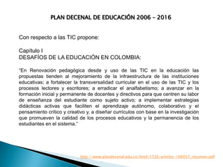 PLAN DECENAL DE EDUCACIÓN 2006 – 2016

Con respecto a las TIC propone:
Capítulo I
DESAFÍOS DE LA EDUCACIÓN EN COLOMBIA:
“En Renovación pedagógica desde y uso de las TIC en la educación las
propuestas tienden al mejoramiento de la infraestructura de las instituciones
educativas; a fortalecer la transversalidad curricular en el uso de las TIC y los
procesos lectores y escritores; a erradicar el analfabetismo; a avanzar en la
formación inicial y permanente de docentes y directivos para que centren su labor
de enseñanza del estudiante como sujeto activo; a implementar estrategias
didácticas activas que faciliten el aprendizaje autónomo, colaborativo y el
pensamiento crítico y creativo y, a diseñar currículos con base en la investigación
que promueven la calidad de los procesos educativos y la permanencia de los
estudiantes en el sistema.”

http://www.plandecenal.edu.co/html/1726/articles-166057_resumen.pdf

 