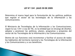 LEY N° 1341 JULIO 30 DE 2009

Determina el marco legal para la formulación de las políticas publicas
que regirán el sector de las tecnologías de la información y las
comunicaciones.
El Ministerio de Tecnologías de la Información y las Comunicaciones,
según la Ley 1341 o Ley de TIC, es la entidad que se encarga de diseñar,
adoptar y promover las políticas, planes, programas y proyectos del
sector de las Tecnologías de la Información y las Comunicaciones.
Dentro de sus funciones está incrementar y facilitar el acceso de todos
los habitantes del territorio nacional a las Tecnologías de la Información
y las Comunicaciones y a sus beneficios.

 