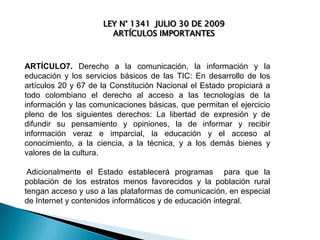 LEY N° 1341 JULIO 30 DE 2009
ARTÍCULOS IMPORTANTES

ARTÍCULO7. Derecho a la comunicación, la información y la
educación y los servicios básicos de las TIC: En desarrollo de los
artículos 20 y 67 de la Constitución Nacional el Estado propiciará a
todo colombiano el derecho al acceso a las tecnologías de la
información y las comunicaciones básicas, que permitan el ejercicio
pleno de los siguientes derechos: La libertad de expresión y de
difundir su pensamiento y opiniones, la de informar y recibir
información veraz e imparcial, la educación y el acceso al
conocimiento, a la ciencia, a la técnica, y a los demás bienes y
valores de la cultura.
Adicionalmente el Estado establecerá programas para que la
población de los estratos menos favorecidos y la población rural
tengan acceso y uso a las plataformas de comunicación, en especial
de Internet y contenidos informáticos y de educación integral.

 