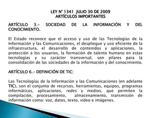 LEY N° 1341 JULIO 30 DE 2009
ARTÍCULOS IMPORTANTES

ARTÍCULO
3.CONOCIMIENTO.

SOCIEDAD

DE

LA

INFORMACIÓN

Y

DEL

El Estado reconoce que el acceso y uso de las Tecnologías de la
Información y las Comunicaciones, el despliegue y uso eficiente de la
infraestructura, el desarrollo de contenidos y aplicaciones, la
protección a los usuarios, la formación de talento humano en estas
tecnologías y su carácter transversal, son pilares para la
consolidación de las sociedades de la información y del conocimiento.
ARTÍCULO 6.- DEFINICIÓN DE TIC:
Las Tecnologías de la Información y las Comunicaciones (en adelante
TIC), son el conjunto de recursos, herramientas, equipos, programas
informáticos, aplicaciones, redes y medios, que permiten la
compilación, procesamiento,
almacenamiento, transmisión de
información como: voz, datos, texto, vídeo e imágenes.

 