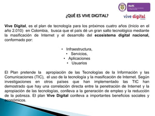 ¿QUÉ ES VIVE DIGITAL?
Vive Digital, es el plan de tecnología para los próximos cuatro años (Inicio en el
año 2.010) en Colombia, busca que el país dé un gran salto tecnológico mediante
la masificación de Internet y el desarrollo del ecosistema digital nacional,
conformado por:
• Infraestructura,
• Servicios,
• Aplicaciones
• Usuarios
El Plan pretende la apropiación de las Tecnologías de la Información y las
Comunicaciones (TIC), el uso de la tecnología y la masificación de Internet. Según
investigaciones en otros países que han implementado las TIC han
demostrado que hay una correlación directa entre la penetración de Internet y la
apropiación de las tecnologías, conlleva a la generación de empleo y la reducción
de la pobreza. El plan Vive Digital conlleva a importantes beneficios sociales y
económicos.

 