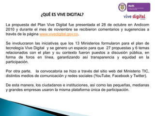 ¿QUÉ ES VIVE DIGITAL?

La propuesta del Plan Vive Digital fue presentada el 28 de octubre en Andicom
2010 y durante el mes de noviembre se recibieron comentarios y sugerencias a
través de la página www.vivedigital.gov.co.
Se involucraron las iniciativas que los 13 Ministerios formularon para el plan de
tecnología Vive Digital y se genero un espacio para que 27 propuestas y 6 temas
relacionados con el plan y su contexto fueron puestos a discusión pública, en
forma de foros en línea, garantizando así transparencia y equidad en la
participación.
Por otra parte, la convocatoria se hizo a través del sitio web del Ministerio TIC,
distintos medios de comunicación y redes sociales (YouTube, Facebook y Twitter).
De esta manera, los ciudadanos e instituciones, así como las pequeñas, medianas
y grandes empresas usaron la misma plataforma única de participación.

 