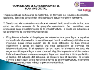 VARIABLES QUE SE CONSIDERARON EN EL
PLAN VIVE DIGITAL
1.Características particulares de Colombia, en términos de recursos disponibles,
geografía, densidad poblacional, infraestructura actual y régimen normativo.

2. Siendo uno de los objetivos masificar el internet, tanto en sitios de fácil acceso
como en sitios remotos de la geografía colombiana. Se
considero dos
propuestas para el sostenimiento de la infraestructura, a través de subsidios a
los operadores de las telecomunicaciones:
• El gobierno subsidie el despliegue de infraestructura para llegar a aquellas
zonas donde el proveedor no considera que habrá un retorno justificable a su
inversión. Estas zonas pueden ser de poca población, de bajo ingreso
económico o donde se espera una baja penetración de servicios de
telecomunicaciones. Si el operador de las redes no encuentra un caso de
negocios válido para llegar a una zona así, el gobierno puede subsidiar parte o
toda la inversión en infraestructura para llegar con servicios a dicha población.
A cambio del subsidio del gobierno, se requiere que el operador le preste
servicio a todo aquel que lo requiera a través de su infraestructura, incluyendo
otros operadores, y que lo haga a precios competitivos.

 