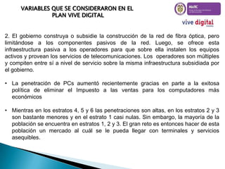 VARIABLES QUE SE CONSIDERARON EN EL
PLAN VIVE DIGITAL

2. El gobierno construya o subsidie la construcción de la red de fibra óptica, pero
limitándose a los componentes pasivos de la red. Luego, se ofrece esta
infraestructura pasiva a los operadores para que sobre ella instalen los equipos
activos y provean los servicios de telecomunicaciones. Los operadores son múltiples
y compiten entre sí a nivel de servicio sobre la misma infraestructura subsidiada por
el gobierno.
• La penetración de PCs aumentó recientemente gracias en parte a la exitosa
política de eliminar el Impuesto a las ventas para los computadores más
económicos
• Mientras en los estratos 4, 5 y 6 las penetraciones son altas, en los estratos 2 y 3
son bastante menores y en el estrato 1 casi nulas. Sin embargo, la mayoría de la
población se encuentra en estratos 1, 2 y 3. El gran reto es entonces hacer de esta
población un mercado al cuál se le pueda llegar con terminales y servicios
asequibles.

 