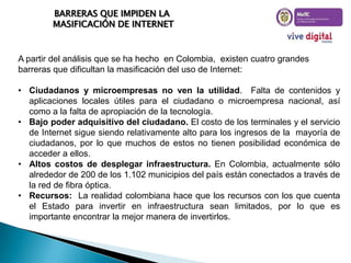 BARRERAS QUE IMPIDEN LA
MASIFICACIÓN DE INTERNET

A partir del análisis que se ha hecho en Colombia, existen cuatro grandes
barreras que dificultan la masificación del uso de Internet:
• Ciudadanos y microempresas no ven la utilidad. Falta de contenidos y
aplicaciones locales útiles para el ciudadano o microempresa nacional, así
como a la falta de apropiación de la tecnología.
• Bajo poder adquisitivo del ciudadano. El costo de los terminales y el servicio
de Internet sigue siendo relativamente alto para los ingresos de la mayoría de
ciudadanos, por lo que muchos de estos no tienen posibilidad económica de
acceder a ellos.
• Altos costos de desplegar infraestructura. En Colombia, actualmente sólo
alrededor de 200 de los 1.102 municipios del país están conectados a través de
la red de fibra óptica.
• Recursos: La realidad colombiana hace que los recursos con los que cuenta
el Estado para invertir en infraestructura sean limitados, por lo que es
importante encontrar la mejor manera de invertirlos.

 