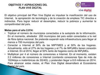 OBJETIVOS Y ASPIRACIONES DEL
PLAN VIVE DIGITAL
El objetivo principal del Plan Vive Digital es impulsar la masificación del uso de
Internet, la apropiación de tecnología y de la creación de empleos TIC directos e
indirectos. Para lograr reducir el desempleo, reducir la pobreza y aumentar la
competitividad del país.

Metas para el año 2.014:
• Triplicar el número de municipios conectados a la autopista de la información.
En el momento, alrededor 200 municipios del país están conectados a la red
de fibra óptica nacional. Se pretende expandir esta infraestructura para llegar al
menos a 700 municipios del país.
• Conectar a Internet al 50% de las MIPYMES y al 50% de los hogares.
Actualmente, sólo el 27% de los hogares y el 7% de MiPyMEs tienen conexión
a Internet. En el 2014, llegar al 50% tanto de hogares como de MiPyMEs.
• Multiplicar por 4 el número de conexiones a Internet. En el momento, existen
2.2 millones de conexiones a Internet (contando conexiones fijas de más de
1024kbps e inalámbricas de 3G/4G), y pretenden llegar a 8.8 millones en 2014.
Para alcanzar estas metas, el Plan Vive Digital desarrollará el Ecosistema
Digital del país.

 