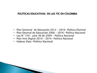 POLÍTICAS EDUCATIVAS EN LAS TIC EN COLOMBIA

•
•
•
•
•

Plan Sectorial de Educación 2012 – 2016– Política Distrital
Plan Decenal de Educación 2006 – 2016- Política Nacional
Ley N° 1341 julio 30 de 2009 - Política Nacional
Plan Vive Digital 2010 – 2014- Política Nacional
Habeas Data –Política Nacional

 