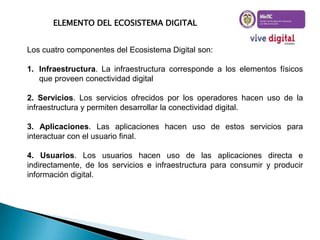 ELEMENTO DEL ECOSISTEMA DIGITAL
Los cuatro componentes del Ecosistema Digital son:
1. Infraestructura. La infraestructura corresponde a los elementos físicos
que proveen conectividad digital
2. Servicios. Los servicios ofrecidos por los operadores hacen uso de la
infraestructura y permiten desarrollar la conectividad digital.
3. Aplicaciones. Las aplicaciones hacen uso de estos servicios para
interactuar con el usuario final.
4. Usuarios. Los usuarios hacen uso de las aplicaciones directa e
indirectamente, de los servicios e infraestructura para consumir y producir
información digital.

 