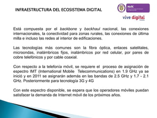 INFRAESTRUCTURA DEL ECOSISTEMA DIGITAL

Está compuesta por el backbone y backhaul nacional, las conexiones
internacionales, la conectividad para zonas rurales, las conexiones de última
milla e incluso las redes al interior de edificaciones.
Las tecnologías más comunes son la fibra óptica, enlaces satelitales,
microondas, inalámbricos fijos, inalámbricos por red celular, por pares de
cobre telefónicos y por cable coaxial.
Con respecto a la telefonía móvil, se requiere el proceso de asignación de
espectro IMT (International Mobile Telecommunications) en 1.9 GHz ya se
inició y en 2011 se asignarán además en las bandas de 2.5 GHz y 1.7 - 2.1
GHz. Posteriormente para tecnología 3G y 4G
Con este espectro disponible, se espera que los operadores móviles puedan
satisfacer la demanda de Internet móvil de los próximos años.

 
