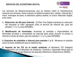 SERVICIOS DEL ECOSISTEMA DIGITAL

Los servicios de telecomunicaciones que se ofrecen sobre la infraestructura
nacional son diversos. Estos incluyen la telefonía básica fija y celular, Internet fijo y
móvil, mensajes de texto, la televisión pública abierta, la nueva Televisión Digital,
entre otras.
1. Reducción de IVA para Internet: El Plan Vive Digital impulsará la reducción
del Impuesto al Valor Agregado (IVA) al servicio de Internet fijo, para los
estratos 1, 2 y 3 y para MiPyMEs.

2. Masificación de terminales: Aumentar la cantidad y disponibilidad de
terminales privados y compartidos es esencial para poder proveer el acceso a
Internet a través de éstos, para los estratos 1, 2 y 3 y para MiPyMEs.
3. Esquema de subsidios a Internet para estratos 1 y 2: Mantener el subsidio
como se tiene establecido para la telefonía fija.
4. Impacto de las TIC en el medio ambiente: el Ministerio TIC trabajará
conjuntamente con el Ministerio de Ambiente, Vivienda y Desarrollo Rural para el
reciclaje y manejo de los Residuos de Aparatos Eléctricos y Electrónicos (RAEE).

 