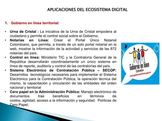 APLICACIONES DEL ECOSISTEMA DIGITAL
1. Gobierno en línea territorial:
•
•

•
•

•

Urna de Cristal : La iniciativa de la Urna de Cristal empodera al
ciudadano y permite el control social sobre el Gobierno.
Notarías en Línea: Crear el Portal Único Notarial
Colombiano, que permita, a través de un solo portal notarial en la
web, mostrar la información de la actividad y servicios de las 872
notarías del país.
Control en línea: Ministerio TIC y la Contraloría General de la
República desarrollarán coordinadamente un único sistema en
línea de reporte, auditoría y control de las contralorías del país.
Sistema Electrónico de Contratación Pública – SECOP:
Desarrollos tecnológicos necesarios para implementar el Sistema
Electrónico para la Contratación Pública, la operación técnica del
mismo, la capacitación y vinculación de las entidades del orden
nacional y territorial
Cero papel en la Administración Pública: Manejo electrónico de
documentos
trae
beneficios
en
términos
de
costos, agilidad, acceso a la información y seguridad. Políticas de
Cero Papel.

 