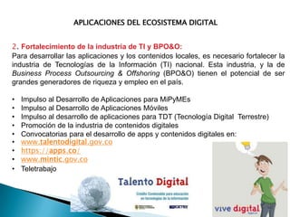 APLICACIONES DEL ECOSISTEMA DIGITAL

2. Fortalecimiento de la industria de TI y BPO&O:
Para desarrollar las aplicaciones y los contenidos locales, es necesario fortalecer la
industria de Tecnologías de la Información (TI) nacional. Esta industria, y la de
Business Process Outsourcing & Offshoring (BPO&O) tienen el potencial de ser
grandes generadores de riqueza y empleo en el país.
•
•
•
•
•
•
•
•
•

Impulso al Desarrollo de Aplicaciones para MiPyMEs
Impulso al Desarrollo de Aplicaciones Móviles
Impulso al desarrollo de aplicaciones para TDT (Tecnología Digital Terrestre)
Promoción de la industria de contenidos digitales
Convocatorias para el desarrollo de apps y contenidos digitales en:
www.talentodigital.gov.co
https://apps.co/
www.mintic.gov.co
Teletrabajo

 