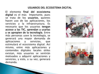 USUARIOS DEL ECOSISTEMA DIGITAL
El elemento final del ecosistema
digital es el más Importante, pues
se trata de los usuarios, quienes
hacen uso de las aplicaciones, los
servicios y la infraestructura. Es
necesario que los usuarios tengan
acceso a las TIC, aprendan a usarlas
y se apropien de la tecnología. Entre
más personas usen la tecnología, se
generará una mayor demanda de
aplicaciones
y
servicios,
que
estimulará el ecosistema digital. Así
mismo, entre más aplicaciones y
contenidos digitales locales útiles
existan, más usuarios se sentirán
motivados a adquirir aplicaciones y
servicios, y esto, a su vez, generará
demanda.

 