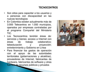 TECNOCENTROS
• Son sitios para capacitar a los usuarios y
a personas con discapacidad en las
nuevas tecnologías
• En Colombia existen actualmente más de
3.000 Telecentros en 1.050 municipios,
operados por empresas contratadas por
el programa Compartel del Ministerio
TIC.
• Los Tecnocentros tendrán áreas de:
servicios y bienes; acceso a Internet con
áreas
de
trabajo
colaborativo;
teleeducación
y
proyección;
entretenimiento y Gobierno en Línea
• Para financiar los gastos de operación
con el apoyo de las autoridades
territoriales (gobernaciones y alcaldías),
proveedores de Internet, fabricantes de
hardware, fabricantes de software y otras
fuentes de recursos públicos y privados

 