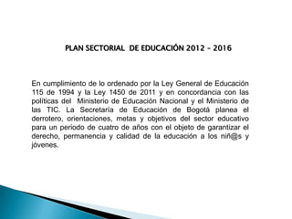 PLAN SECTORIAL DE EDUCACIÓN 2012 – 2016

En cumplimiento de lo ordenado por la Ley General de Educación
115 de 1994 y la Ley 1450 de 2011 y en concordancia con las
políticas del Ministerio de Educación Nacional y el Ministerio de
las TIC. La Secretaría de Educación de Bogotá planea el
derrotero, orientaciones, metas y objetivos del sector educativo
para un periodo de cuatro de años con el objeto de garantizar el
derecho, permanencia y calidad de la educación a los niñ@s y
jóvenes.

 