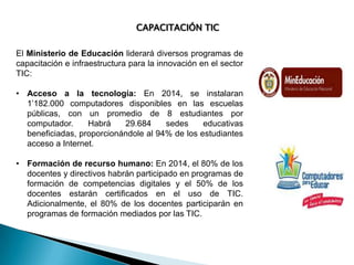 CAPACITACIÓN TIC
El Ministerio de Educación liderará diversos programas de
capacitación e infraestructura para la innovación en el sector
TIC:
• Acceso a la tecnología: En 2014, se instalaran
1’182.000 computadores disponibles en las escuelas
públicas, con un promedio de 8 estudiantes por
computador.
Habrá
29.684
sedes
educativas
beneficiadas, proporcionándole al 94% de los estudiantes
acceso a Internet.
• Formación de recurso humano: En 2014, el 80% de los
docentes y directivos habrán participado en programas de
formación de competencias digitales y el 50% de los
docentes estarán certificados en el uso de TIC.
Adicionalmente, el 80% de los docentes participarán en
programas de formación mediados por las TIC.

 