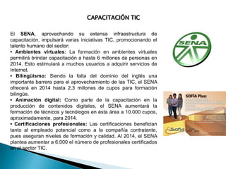 CAPACITACIÓN TIC
El SENA, aprovechando su extensa infraestructura de
capacitación, impulsará varias iniciativas TIC, promocionando el
talento humano del sector:
• Ambientes virtuales: La formación en ambientes virtuales
permitirá brindar capacitación a hasta 6 millones de personas en
2014. Esto estimulará a muchos usuarios a adquirir servicios de
Internet.
• Bilingüismo: Siendo la falta del dominio del inglés una
importante barrera para el aprovechamiento de las TIC, el SENA
ofrecerá en 2014 hasta 2,3 millones de cupos para formación
bilingüe.
• Animación digital: Como parte de la capacitación en la
producción de contenidos digitales, el SENA aumentará la
formación de técnicos y tecnólogos en ésta área a 10.000 cupos,
aproximadamente, para 2014.
• Certificaciones profesionales: Las certificaciones benefician
tanto al empleado potencial como a la compañía contratante,
pues aseguran niveles de formación y calidad. Al 2014, el SENA
plantea aumentar a 6.000 el número de profesionales certificados
en el sector TIC.

 