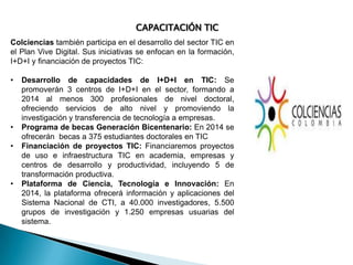 CAPACITACIÓN TIC
Colciencias también participa en el desarrollo del sector TIC en
el Plan Vive Digital. Sus iniciativas se enfocan en la formación,
I+D+I y financiación de proyectos TIC:
•

•
•

•

Desarrollo de capacidades de I+D+I en TIC: Se
promoverán 3 centros de I+D+I en el sector, formando a
2014 al menos 300 profesionales de nivel doctoral,
ofreciendo servicios de alto nivel y promoviendo la
investigación y transferencia de tecnología a empresas.
Programa de becas Generación Bicentenario: En 2014 se
ofrecerán becas a 375 estudiantes doctorales en TIC
Financiación de proyectos TIC: Financiaremos proyectos
de uso e infraestructura TIC en academia, empresas y
centros de desarrollo y productividad, incluyendo 5 de
transformación productiva.
Plataforma de Ciencia, Tecnología e Innovación: En
2014, la plataforma ofrecerá información y aplicaciones del
Sistema Nacional de CTI, a 40.000 investigadores, 5.500
grupos de investigación y 1.250 empresas usuarias del
sistema.

 