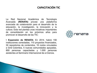 CAPACITACIÓN TIC

La Red Nacional Académica de Tecnología
Avanzada (RENATA) provee una plataforma
avanzada de colaboración para el desarrollo de la
educación, la investigación, la innovación y la
cultura. Esta red plantea unas iniciativas importantes
de consolidación en los próximos años para
promover el desarrollo de las TIC:
• Expansión de RENATA: En 2014, habrá 156
instituciones conectadas, 110 proyectos financiados,
30 repositorios de contenidos, 16 nodos vinculados
a Grid Colombia, 5 nuevas comunidades apoyadas,
800 personas capacitadas y 1.000 personas
asistentes al Seminario Internacional de e-Ciencia.

 