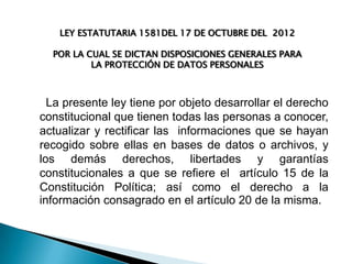 LEY ESTATUTARIA 1581DEL 17 DE OCTUBRE DEL 2012

POR LA CUAL SE DICTAN DISPOSICIONES GENERALES PARA
LA PROTECCIÓN DE DATOS PERSONALES

La presente ley tiene por objeto desarrollar el derecho
constitucional que tienen todas las personas a conocer,
actualizar y rectificar las informaciones que se hayan
recogido sobre ellas en bases de datos o archivos, y
los demás derechos, libertades y garantías
constitucionales a que se refiere el artículo 15 de la
Constitución Política; así como el derecho a la
información consagrado en el artículo 20 de la misma.

 