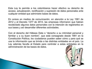 Esta Ley le permite a los colombianos hacer efectivo su derecho de
acceso, actualización, rectificación y supresión de datos personales ante
cualquier entidad que administre bases de datos.
En avisos en medios de comunicación, en atención a la Ley 1581 de
2012 y el Decreto 1377 de 2013, las empresas informaron que habían
recolectado algunos datos personales con la intención de registrarlos en
sus bases y así desarrollar diferentes actividades.

Con el derecho del Hábeas Data o “derecho a su intimidad personal y
familiar y a su buen nombre”, que está consagrado desde 1991 en la
Constitución Política, los ciudadanos pueden saber cómo y para qué se
usa la información que se brinda a las distintas entidades en el país. La
Ley además faculta al Estado para controlar a estas entidades en la
administración de las bases de datos.

 