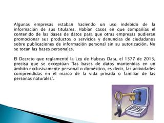 Algunas empresas estaban haciendo un uso indebido de la
información de sus titulares. Habían casos en que compañías el
contenido de las bases de datos para que otras empresas pudieran
promocionar sus productos o servicios y denuncias de ciudadanos
sobre publicaciones de información personal sin su autorización. No
se tocan las bases personales.

El Decreto que reglamentó la Ley de Habeas Data, el 1377 de 2013,
precisa que se exceptúan “las bases de datos mantenidas en un
ámbito exclusivamente personal o doméstico, es decir, las actividades
comprendidas en el marco de la vida privada o familiar de las
personas naturales”.

 