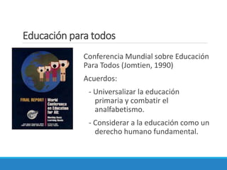 Educación para todos
Conferencia Mundial sobre Educación
Para Todos (Jomtien, 1990)
Acuerdos:
- Universalizar la educación
primaria y combatir el
analfabetismo.
- Considerar a la educación como un
derecho humano fundamental.
 