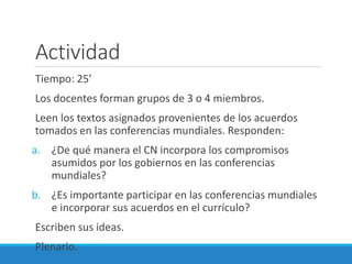 Actividad
Tiempo: 25’
Los docentes forman grupos de 3 o 4 miembros.
Leen los textos asignados provenientes de los acuerdos
tomados en las conferencias mundiales. Responden:
a. ¿De qué manera el CN incorpora los compromisos
asumidos por los gobiernos en las conferencias
mundiales?
b. ¿Es importante participar en las conferencias mundiales
e incorporar sus acuerdos en el currículo?
Escriben sus ideas.
Plenario.
 