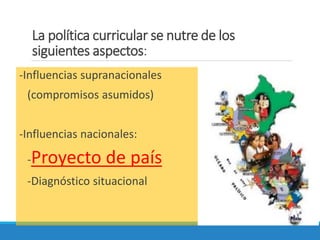 La política curricular se nutre de los
siguientes aspectos:
-Influencias supranacionales
(compromisos asumidos)
-Influencias nacionales:
-Proyecto de país
-Diagnóstico situacional
 