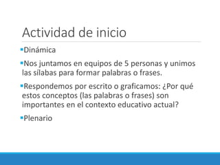 Actividad de inicio
Dinámica
Nos juntamos en equipos de 5 personas y unimos
las sílabas para formar palabras o frases.
Respondemos por escrito o graficamos: ¿Por qué
estos conceptos (las palabras o frases) son
importantes en el contexto educativo actual?
Plenario
 