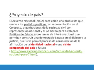 ¿Proyecto de país?
El Acuerdo Nacional (2002) nace como una propuesta que
reúne a los partidos políticos con representación en el
Congreso, organizaciones de la sociedad civil con
representación nacional y el Gobierno para establecer
Políticas de Estado sobre temas de interés nacional que
permitan construir una democracia basada en el dialogo y la
justicia, que sirva para el proceso de consolidación de la
afirmación de la identidad nacional y una visión
compartida del país a futuro
( http://www.eleccionesenperu.com/actualidad-acuerdo-
nacional-peru-7.html).
 