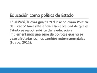 Educación como política de Estado
En el Perú, la consigna de “Educación como Política
de Estado” hace referencia a la necesidad de que el
Estado se responsabilice de la educación,
implementando una serie de políticas que no se
vean afectadas por los cambios gubernamentales
(Luque, 2012).
 