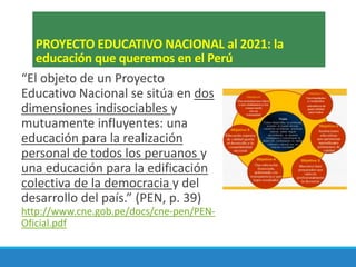 PROYECTO EDUCATIVO NACIONAL al 2021: la
educación que queremos en el Perú
“El objeto de un Proyecto
Educativo Nacional se sitúa en dos
dimensiones indisociables y
mutuamente influyentes: una
educación para la realización
personal de todos los peruanos y
una educación para la edificación
colectiva de la democracia y del
desarrollo del país.” (PEN, p. 39)
http://www.cne.gob.pe/docs/cne-pen/PEN-
Oficial.pdf
 