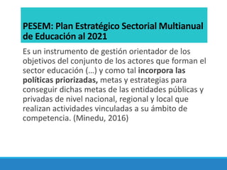 PESEM: Plan Estratégico Sectorial Multianual
de Educación al 2021
Es un instrumento de gestión orientador de los
objetivos del conjunto de los actores que forman el
sector educación (…) y como tal incorpora las
políticas priorizadas, metas y estrategias para
conseguir dichas metas de las entidades públicas y
privadas de nivel nacional, regional y local que
realizan actividades vinculadas a su ámbito de
competencia. (Minedu, 2016)
 