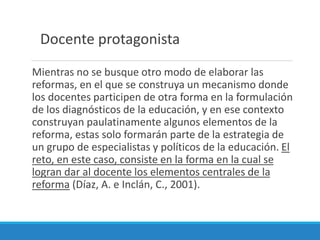 Mientras no se busque otro modo de elaborar las
reformas, en el que se construya un mecanismo donde
los docentes participen de otra forma en la formulación
de los diagnósticos de la educación, y en ese contexto
construyan paulatinamente algunos elementos de la
reforma, estas solo formarán parte de la estrategia de
un grupo de especialistas y políticos de la educación. El
reto, en este caso, consiste en la forma en la cual se
logran dar al docente los elementos centrales de la
reforma (Díaz, A. e Inclán, C., 2001).
Docente protagonista
 