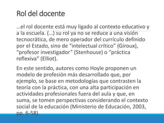 Rol del docente
…el rol docente está muy ligado al contexto educativo y
a la escuela. (…) su rol ya no se reduce a una visión
tecnocrática, de mero operador del currículo definido
por el Estado, sino de “intelectual crítico” (Giroux),
“profesor investigador” (Stenhouse) o “práctica
reflexiva” (Elliot).
En este sentido, autores como Hoyle proponen un
modelo de profesión más desarrollado que, por
ejemplo, se base en metodologías que contrasten la
teoría con la práctica, con una alta participación en
actividades profesionales fuera del aula y que, en
suma, se tomen perspectivas considerando el contexto
social de la educación (Ministerio de Educación, 2003,
pp. 6-58).
 