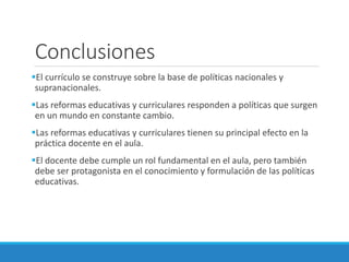 Conclusiones
El currículo se construye sobre la base de políticas nacionales y
supranacionales.
Las reformas educativas y curriculares responden a políticas que surgen
en un mundo en constante cambio.
Las reformas educativas y curriculares tienen su principal efecto en la
práctica docente en el aula.
El docente debe cumple un rol fundamental en el aula, pero también
debe ser protagonista en el conocimiento y formulación de las políticas
educativas.
 