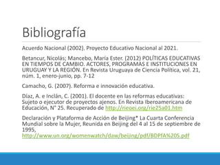 Bibliografía
Acuerdo Nacional (2002). Proyecto Educativo Nacional al 2021.
Betancur, Nicolás; Mancebo, María Ester. (2012) POLÍTICAS EDUCATIVAS
EN TIEMPOS DE CAMBIO. ACTORES, PROGRAMAS E INSTITUCIONES EN
URUGUAY Y LA REGIÓN. En Revista Uruguaya de Ciencia Política, vol. 21,
núm. 1, enero-junio, pp. 7-12
Camacho, G. (2007). Reforma e innovación educativa.
Díaz, A. e Inclán, C. (2001). El docente en las reformas educativas:
Sujeto o ejecutor de proyectos ajenos. En Revista Iberoamericana de
Educación, N° 25. Recuperado de http://rieoei.org/rie25a01.htm
Declaración y Plataforma de Acción de Beijing* La Cuarta Conferencia
Mundial sobre la Mujer, Reunida en Beijing del 4 al 15 de septiembre de
1995,
http://www.un.org/womenwatch/daw/beijing/pdf/BDPfA%20S.pdf
 