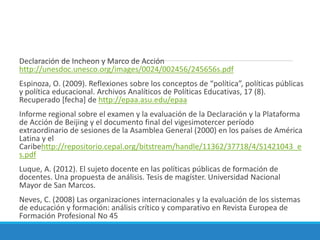 Declaración de Incheon y Marco de Acción
http://unesdoc.unesco.org/images/0024/002456/245656s.pdf
Espinoza, O. (2009). Reflexiones sobre los conceptos de “política”, políticas públicas
y política educacional. Archivos Analíticos de Políticas Educativas, 17 (8).
Recuperado [fecha] de http://epaa.asu.edu/epaa
Informe regional sobre el examen y la evaluación de la Declaración y la Plataforma
de Acción de Beijing y el documento final del vigesimotercer período
extraordinario de sesiones de la Asamblea General (2000) en los países de América
Latina y el
Caribehttp://repositorio.cepal.org/bitstream/handle/11362/37718/4/S1421043_e
s.pdf
Luque, A. (2012). El sujeto docente en las políticas públicas de formación de
docentes. Una propuesta de análisis. Tesis de magíster. Universidad Nacional
Mayor de San Marcos.
Neves, C. (2008) Las organizaciones internacionales y la evaluación de los sistemas
de educación y formación: análisis crítico y comparativo en Revista Europea de
Formación Profesional No 45
 