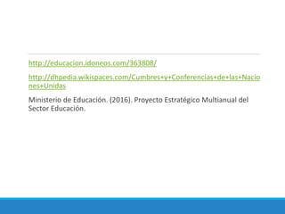 http://educacion.idoneos.com/363808/
http://dhpedia.wikispaces.com/Cumbres+y+Conferencias+de+las+Nacio
nes+Unidas
Ministerio de Educación. (2016). Proyecto Estratégico Multianual del
Sector Educación.
 