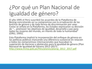 ¿Por qué un Plan Nacional de
Igualdad de género?
El año 1995 el Perú suscribió los acuerdos de la Plataforma de
Beijing concretando así su compromiso con la erradicación de las
brechas de género y de toda forma de discriminación por sexo.
Como se señala en la Plataforma, los Estados expresaron su decisión
de “… promover los objetivos de igualdad, desarrollo y paz para
todas las mujeres del mundo, en interés de toda la humanidad”
(ONU, 1995).
Esta Plataforma implicó la incorporación del enfoque de género en
las políticas públicas marcando una diferencia sustancial en relación
a todos los compromisos internacionales que buscaban la
superación de barreras y obstáculos para la igualdad de género (Plan
Nacional de Igualdad de Género 2012-2017) .
http://www.mimp.gob.pe/files/planes/planig_2012_2017.pdf
 